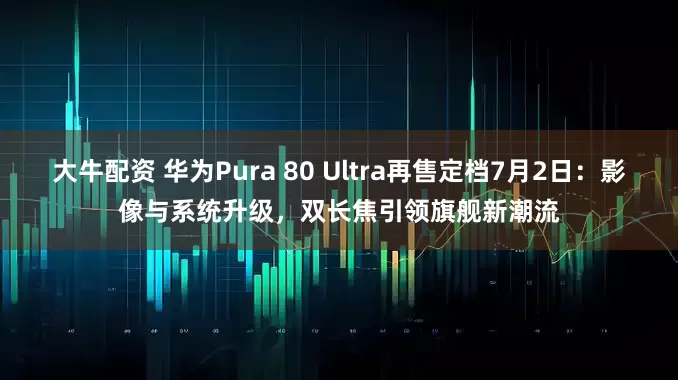 大牛配资 华为Pura 80 Ultra再售定档7月2日：影像与系统升级，双长焦引领旗舰新潮流