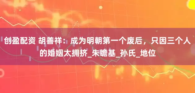创盈配资 胡善祥：成为明朝第一个废后，只因三个人的婚姻太拥挤_朱瞻基_孙氏_地位