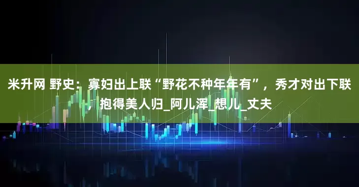 米升网 野史：寡妇出上联“野花不种年年有”，秀才对出下联，抱得美人归_阿儿浑_想儿_丈夫