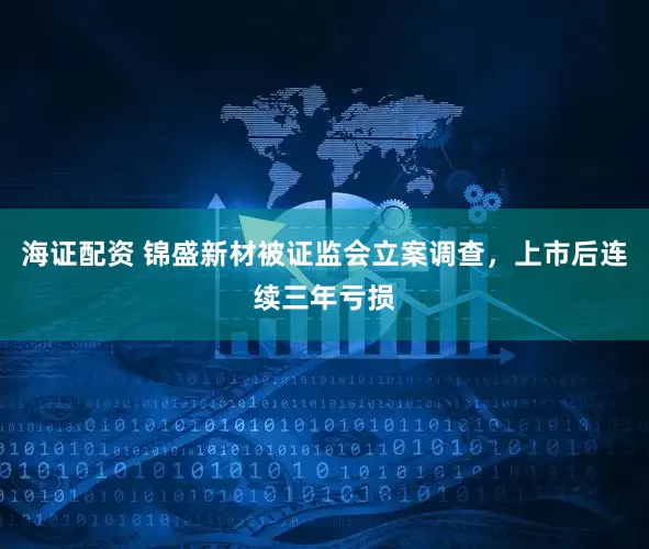 海证配资 锦盛新材被证监会立案调查，上市后连续三年亏损
