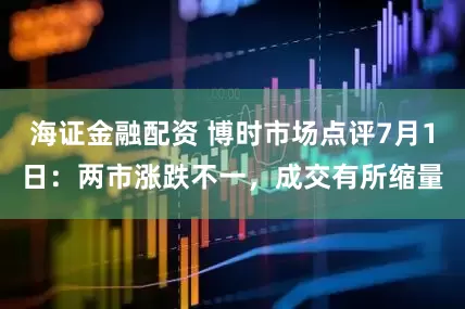 海证金融配资 博时市场点评7月1日：两市涨跌不一，成交有所缩量