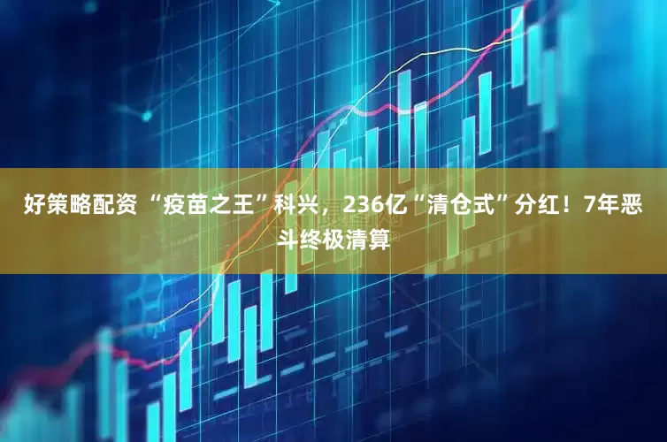 好策略配资 “疫苗之王”科兴，236亿“清仓式”分红！7年恶斗终极清算
