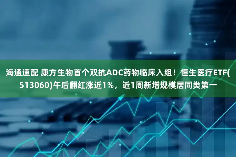 海通速配 康方生物首个双抗ADC药物临床入组！恒生医疗ETF(513060)午后翻红涨近1%，近1周新增规模居同类第一