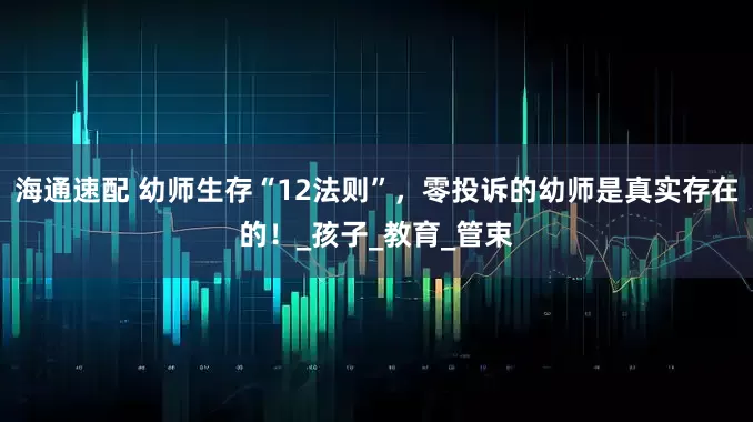 海通速配 幼师生存“12法则”，零投诉的幼师是真实存在的！_孩子_教育_管束