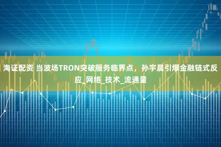 海证配资 当波场TRON突破服务临界点，孙宇晨引爆金融链式反应_网络_技术_流通量
