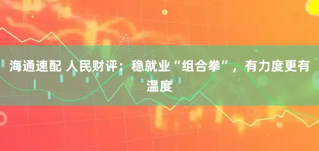 海通速配 人民财评：稳就业“组合拳”，有力度更有温度