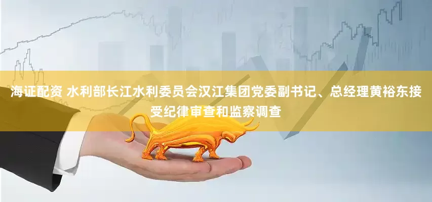 海证配资 水利部长江水利委员会汉江集团党委副书记、总经理黄裕东接受纪律审查和监察调查
