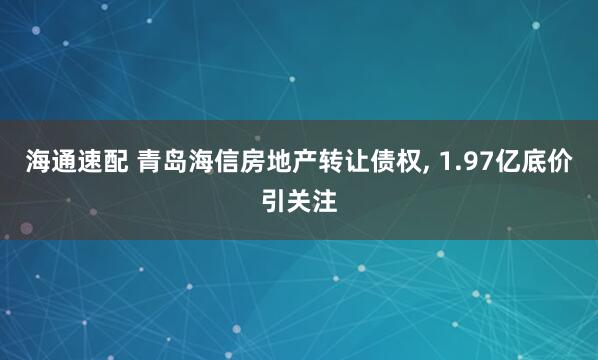 海通速配 青岛海信房地产转让债权, 1.97亿底价引关注