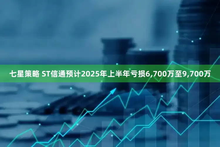 七星策略 ST信通预计2025年上半年亏损6,700万至9,700万