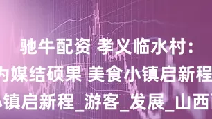 驰牛配资 孝义临水村：以“面”为媒结硕果 美食小镇启新程_游客_发展_山西面食
