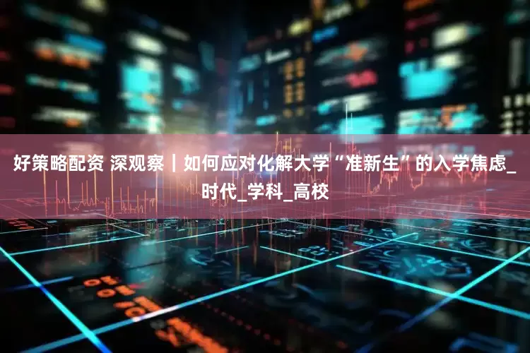 好策略配资 深观察｜如何应对化解大学“准新生”的入学焦虑_时代_学科_高校