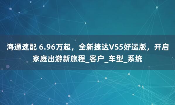 海通速配 6.96万起，全新捷达VS5好运版，开启家庭出游新旅程_客户_车型_系统