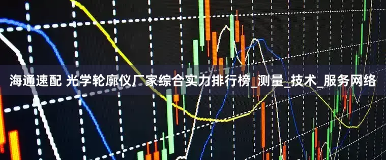 海通速配 光学轮廓仪厂家综合实力排行榜_测量_技术_服务网络