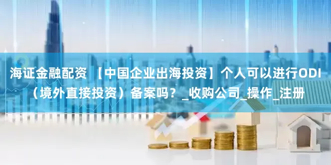 海证金融配资 【中国企业出海投资】个人可以进行ODI（境外直接投资）备案吗？_收购公司_操作_注册