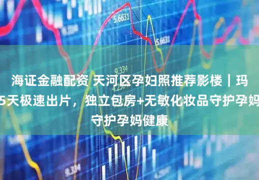 海证金融配资 天河区孕妇照推荐影楼｜玛瑞莎5天极速出片，独立包房+无敏化妆品守护孕妈健康