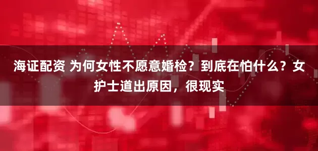 海证配资 为何女性不愿意婚检？到底在怕什么？女护士道出原因，很现实