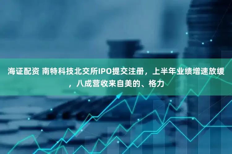 海证配资 南特科技北交所IPO提交注册，上半年业绩增速放缓，八成营收来自美的、格力