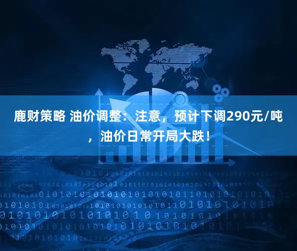 鹿财策略 油价调整：注意，预计下调290元/吨，油价日常开局大跌！