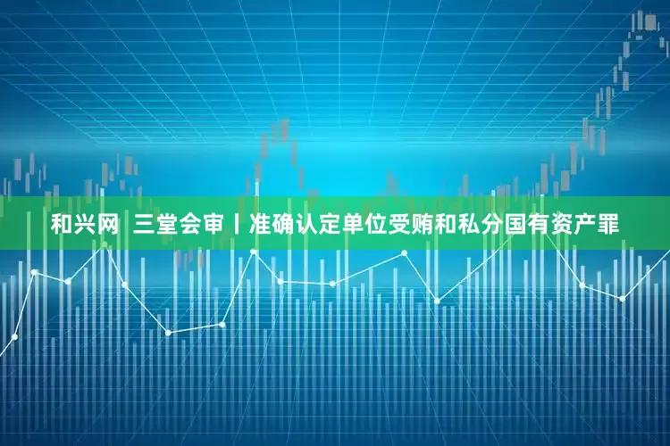 和兴网  三堂会审丨准确认定单位受贿和私分国有资产罪