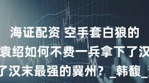 海证配资 空手套白狼的经典案例，袁绍如何不费一兵拿下了汉末最强的冀州？_韩馥_董卓_袁氏