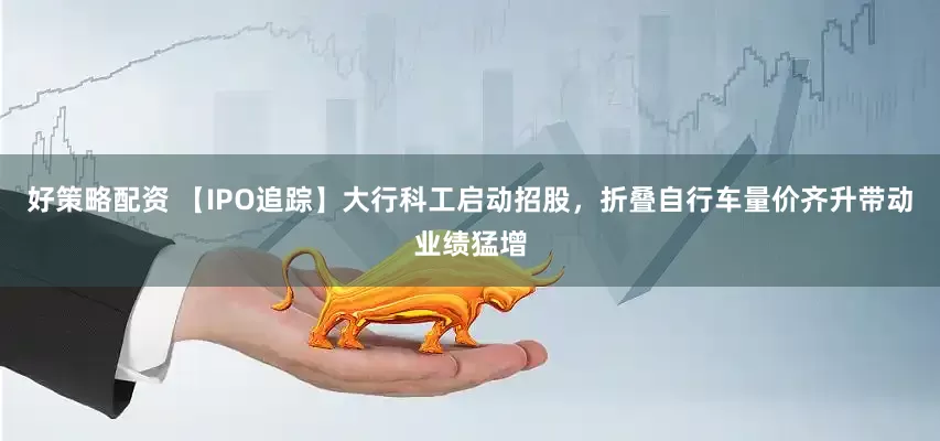 好策略配资 【IPO追踪】大行科工启动招股，折叠自行车量价齐升带动业绩猛增