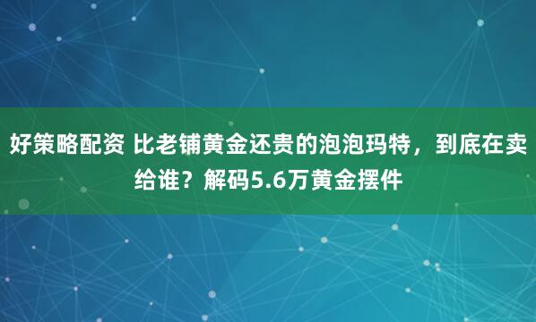 好策略配资 比老铺黄金还贵的泡泡玛特，到底在卖给谁？解码5.6万黄金摆件