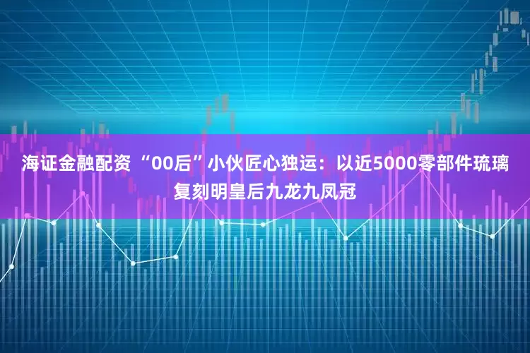 海证金融配资 “00后”小伙匠心独运：以近5000零部件琉璃复刻明皇后九龙九凤冠