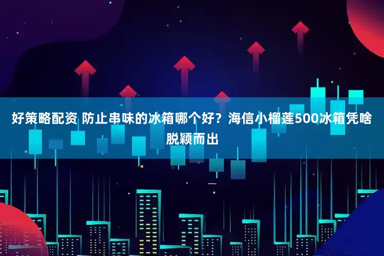 好策略配资 防止串味的冰箱哪个好？海信小榴莲500冰箱凭啥脱颖而出