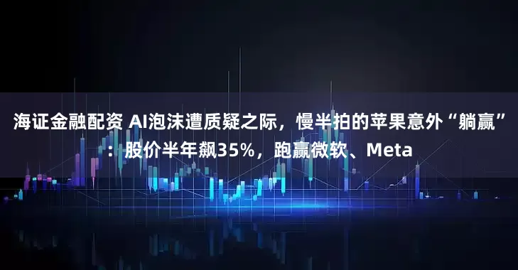 海证金融配资 AI泡沫遭质疑之际，慢半拍的苹果意外“躺赢”：股价半年飙35%，跑赢微软、Meta