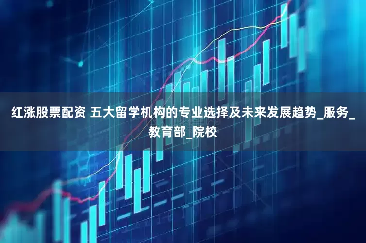 红涨股票配资 五大留学机构的专业选择及未来发展趋势_服务_教育部_院校