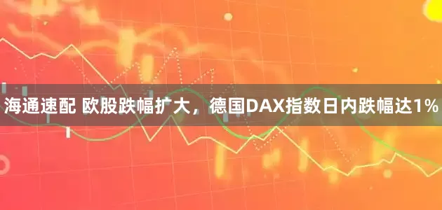 海通速配 欧股跌幅扩大，德国DAX指数日内跌幅达1%