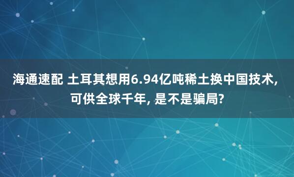 海通速配 土耳其想用6.94亿吨稀土换中国技术, 可供全球千年, 是不是骗局?