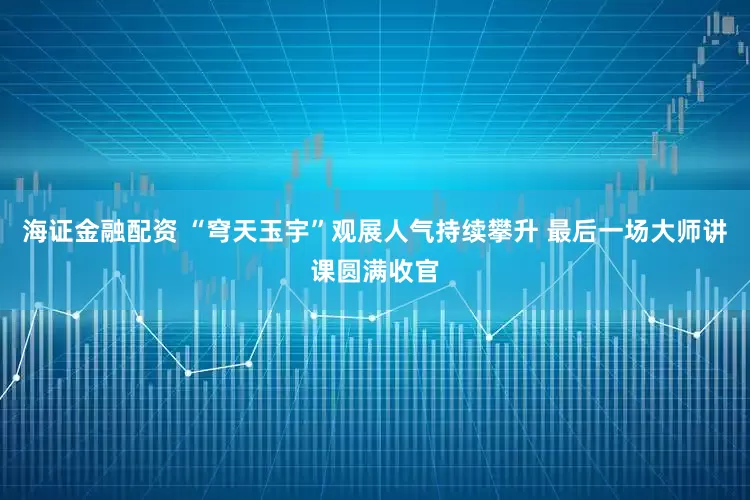 海证金融配资 “穹天玉宇”观展人气持续攀升 最后一场大师讲课圆满收官