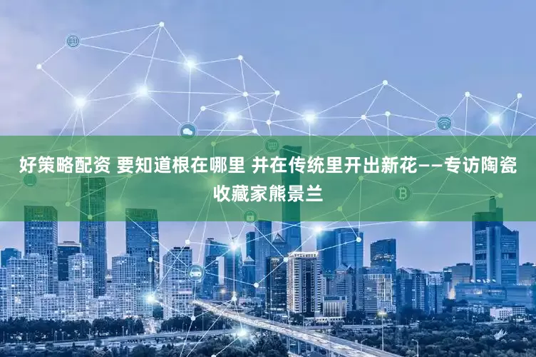 好策略配资 要知道根在哪里 并在传统里开出新花——专访陶瓷收藏家熊景兰