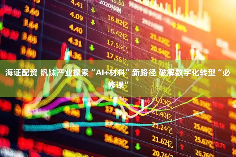 海证配资 钒钛产业探索“AI+材料”新路径 破解数字化转型“必修课”